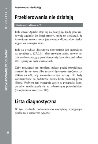 Przekierowania nie działają
ROZDZIAŁ 2



                          Przekierowania nie działają
                           UseCanonicalName off


                          Jeśli serwer Apache staje się niedostępny, kiedy przekie-
                          rowuje żądanie do innej strony, może to oznaczać, że
                          kanoniczna nazwa hosta jest nieprawidłowa albo niedo-
                          stępna na zewnątrz sieci.

                          Jeśli na przykład dyrektywa ServerName jest ustawiona
ROZWIĄZYWANIE PROBLEMÓW




                          na localhost, 127.0.0.1 albo prywatny adres, serwer bę-
                          dzie niedostępny, gdy przekieruje użytkownika pod adres
                          URL oparty na tych wartościach.

                          Żeby rozwiązać ten problem, należy podać prawidłową
                          wartość ServerName albo ustawić dyrektywę UseCanonic-
                          alName na off, aby samoreferencyjne adresy URL były
                          konstruowane na podstawie nazwy hosta podanej przez
                          klienta. Problem ten występuje często w przypadku kom-
                          puterów znajdujących się za odwrotnym pośrednikiem
                          (co opisano w rozdziale 10.).



                          Lista diagnostyczna
                          W tym rozdziale podsumowano najczęściej występujące
                          problemy z serwerem Apache.




            58
 