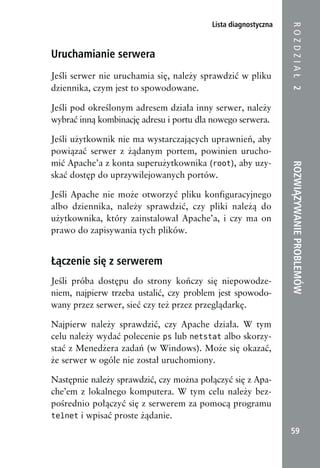 Lista diagnostyczna




                                                               ROZDZIAŁ 2
Uruchamianie serwera
Jeśli serwer nie uruchamia się, należy sprawdzić w pliku
dziennika, czym jest to spowodowane.

Jeśli pod określonym adresem działa inny serwer, należy
wybrać inną kombinację adresu i portu dla nowego serwera.

Jeśli użytkownik nie ma wystarczających uprawnień, aby
powiązać serwer z żądanym portem, powinien urucho-
mić Apache’a z konta superużytkownika (root), aby uzy-




                                                               ROZWIĄZYWANIE PROBLEMÓW
skać dostęp do uprzywilejowanych portów.

Jeśli Apache nie może otworzyć pliku konfiguracyjnego
albo dziennika, należy sprawdzić, czy pliki należą do
użytkownika, który zainstalował Apache’a, i czy ma on
prawo do zapisywania tych plików.


Łączenie się z serwerem
Jeśli próba dostępu do strony kończy się niepowodze-
niem, najpierw trzeba ustalić, czy problem jest spowodo-
wany przez serwer, sieć czy też przez przeglądarkę.

Najpierw należy sprawdzić, czy Apache działa. W tym
celu należy wydać polecenie ps lub netstat albo skorzy-
stać z Menedżera zadań (w Windows). Może się okazać,
że serwer w ogóle nie został uruchomiony.

Następnie należy sprawdzić, czy można połączyć się z Apa-
che’em z lokalnego komputera. W tym celu należy bez-
pośrednio połączyć się z serwerem za pomocą programu
telnet i wpisać proste żądanie.

                                                                59
 