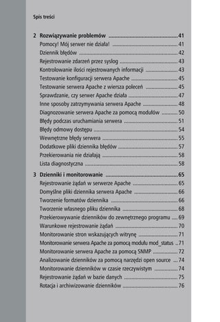 Spis treści


    2 Rozwiązywanie problemów ..............................................41
      Pomocy! Mój serwer nie działa! ............................................. 41
      Dziennik błędów .................................................................... 42
      Rejestrowanie zdarzeń przez syslog ........................................ 43
      Kontrolowanie ilości rejestrowanych informacji ...................... 43
      Testowanie konfiguracji serwera Apache ................................ 45
      Testowanie serwera Apache z wiersza poleceń ...................... 45
      Sprawdzanie, czy serwer Apache działa .................................. 47
      Inne sposoby zatrzymywania serwera Apache ........................ 48
      Diagnozowanie serwera Apache za pomocą modułów ........... 50
      Błędy podczas uruchamiania serwera ..................................... 51
      Błędy odmowy dostępu .......................................................... 54
      Wewnętrzne błędy serwera .................................................... 55
      Dodatkowe pliki dziennika błędów ......................................... 57
      Przekierowania nie działają .................................................... 58
      Lista diagnostyczna ................................................................ 58
    3 Dzienniki i monitorowanie ................................................65
      Rejestrowanie żądań w serwerze Apache ............................... 65
      Domyślne pliki dziennika serwera Apache .............................. 66
      Tworzenie formatów dziennika .............................................. 66
      Tworzenie własnego pliku dziennika ...................................... 68
      Przekierowywanie dzienników do zewnętrznego programu .... 69
      Warunkowe rejestrowanie żądań ........................................... 70
      Monitorowanie stron wskazujących witrynę ........................... 71
      Monitorowanie serwera Apache za pomocą modułu mod_status ..71
      Monitorowanie serwera Apache za pomocą SNMP ................. 72
      Analizowanie dzienników za pomocą narzędzi open source ... 74
      Monitorowanie dzienników w czasie rzeczywistym ................ 74
      Rejestrowanie żądań w bazie danych ..................................... 75
      Rotacja i archiwizowanie dzienników ...................................... 76
4
 