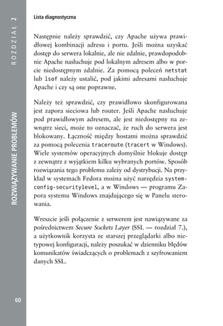 Lista diagnostyczna
ROZDZIAŁ 2


                          Następnie należy sprawdzić, czy Apache używa prawi-
                          dłowej kombinacji adresu i portu. Jeśli można uzyskać
                          dostęp do serwera lokalnie, ale nie zdalnie, prawdopodob-
                          nie Apache nasłuchuje pod lokalnym adresem albo w por-
                          cie niedostępnym zdalnie. Za pomocą poleceń netstat
                          lub lsof należy ustalić, pod jakimi adresami nasłuchuje
                          Apache i czy są one poprawne.

                          Należy też sprawdzić, czy prawidłowo skonfigurowana
                          jest zapora sieciowa lub router. Jeśli Apache nasłuchuje
ROZWIĄZYWANIE PROBLEMÓW




                          pod prawidłowym adresem, ale jest niedostępny na ze-
                          wnątrz sieci, może to oznaczać, że ruch do serwera jest
                          blokowany. Łączność między hostami można sprawdzić
                          za pomocą polecenia traceroute (tracert w Windows).
                          Wiele systemów operacyjnych domyślnie blokuje dostęp
                          z zewnątrz z wyjątkiem kilku wybranych portów. Sposób
                          rozwiązania tego problemu zależy od dystrybucji. Na przy-
                          kład w systemach Fedora można użyć narzędzia system-
                          config-securitylevel, a w Windows — programu Za-
                          pora systemu Windows znajdującego się w Panelu stero-
                          wania.

                          Wreszcie jeśli połączenie z serwerem jest nawiązywane za
                          pośrednictwem Secure Sockets Layer (SSL — rozdział 7.),
                          a użytkownik korzysta ze starszej przeglądarki albo nie-
                          typowej konfiguracji, należy poszukać w dzienniku błędów
                          komunikatów świadczących o problemach z szyfrowaniem
                          danych SSL.




            60
 