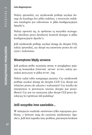 Lista diagnostyczna
ROZDZIAŁ 2


                          Należy sprawdzić, czy użytkownik próbuje uzyskać do-
                          stęp do katalogu bez pliku indeksu, a tworzenie indek-
                          sów katalogów jest zabronione w pliku konfiguracyjnym
                          Apache’a.

                          Należy upewnić się, że spełnione są wszystkie wymaga-
                          nia określone przez dyrektywy kontroli dostępu w pliku
                          konfiguracyjnym Apache’a.

                          Jeśli użytkownik próbuje uzyskać dostęp do skryptu CGI,
                          należy sprawdzić, czy skrypt ma ustawione prawa do od-
ROZWIĄZYWANIE PROBLEMÓW




                          czytu i wykonania.


                          Wewnętrzne błędy serwera
                          Jeśli podczas próby wczytania strony w przeglądarce poja-
                          wia się komunikat Internal server error, należy po-
                          szukać przyczyny w pliku error_log.

                          Należy zadać sobie następujące pytania: Czy użytkownik
                          próbuje uzyskać dostęp do skryptu CGI? Czy skrypt ma
                          właściwe prawa do odczytu i wykonania? Czy ścieżka do
                          interpretera w pierwszym wierszu skryptu jest prawi-
                          dłowa? Czy jest on oznaczony jako skrypt CGI przez dy-
                          rektywę ScriptAlias lub podobną?


                          Jeśli wszystko inne zawiedzie...
                          W niniejszym rozdziale omówiono tylko najczęstsze pro-
                          blemy, z którymi mają do czynienia użytkownicy Apa-
                          che’a. Jeśli ktoś napotka inny problem, pierwszym krokiem

            62
 