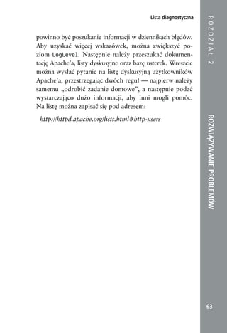 Lista diagnostyczna




                                                                 ROZDZIAŁ 2
powinno być poszukanie informacji w dziennikach błędów.
Aby uzyskać więcej wskazówek, można zwiększyć po-
ziom LogLevel. Następnie należy przeszukać dokumen-
tację Apache’a, listy dyskusyjne oraz bazę usterek. Wreszcie
można wysłać pytanie na listę dyskusyjną użytkowników
Apache’a, przestrzegając dwóch reguł — najpierw należy
samemu „odrobić zadanie domowe”, a następnie podać
wystarczająco dużo informacji, aby inni mogli pomóc.
Na listę można zapisać się pod adresem:




                                                                 ROZWIĄZYWANIE PROBLEMÓW
 http://httpd.apache.org/lists.html#http-users




                                                                  63
 