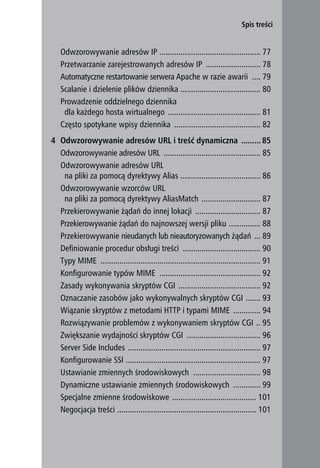 Spis treści


   Odwzorowywanie adresów IP ................................................ 77
   Przetwarzanie zarejestrowanych adresów IP .......................... 78
   Automatyczne restartowanie serwera Apache w razie awarii .... 79
   Scalanie i dzielenie plików dziennika ...................................... 80
   Prowadzenie oddzielnego dziennika
    dla każdego hosta wirtualnego ............................................ 81
   Często spotykane wpisy dziennika ......................................... 82
4 Odwzorowywanie adresów URL i treść dynamiczna ......... 85
  Odwzorowywanie adresów URL .............................................. 85
  Odwzorowywanie adresów URL
   na pliki za pomocą dyrektywy Alias ...................................... 86
  Odwzorowywanie wzorców URL
   na pliki za pomocą dyrektywy AliasMatch ............................ 87
  Przekierowywanie żądań do innej lokacji ............................... 87
  Przekierowywanie żądań do najnowszej wersji pliku ............... 88
  Przekierowywanie nieudanych lub nieautoryzowanych żądań ... 89
  Definiowanie procedur obsługi treści ..................................... 90
  Typy MIME ............................................................................ 91
  Konfigurowanie typów MIME ................................................ 92
  Zasady wykonywania skryptów CGI ....................................... 92
  Oznaczanie zasobów jako wykonywalnych skryptów CGI ....... 93
  Wiązanie skryptów z metodami HTTP i typami MIME ............. 94
  Rozwiązywanie problemów z wykonywaniem skryptów CGI .. 95
  Zwiększanie wydajności skryptów CGI ................................... 96
  Server Side Includes ............................................................... 97
  Konfigurowanie SSI ................................................................ 97
  Ustawianie zmiennych środowiskowych ................................ 98
  Dynamiczne ustawianie zmiennych środowiskowych ............. 99
  Specjalne zmienne środowiskowe ........................................ 101
  Negocjacja treści .................................................................. 101
                                                                                              5
 