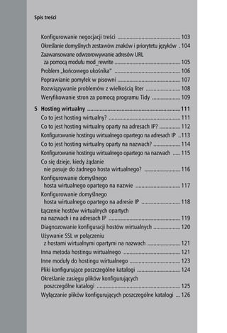 Spis treści


       Konfigurowanie negocjacji treści .......................................... 103
       Określanie domyślnych zestawów znaków i priorytetu języków . 104
       Zaawansowane odwzorowywanie adresów URL
        za pomocą modułu mod_rewrite ............................................ 105
       Problem „końcowego ukośnika” ............................................ 106
       Poprawianie pomyłek w pisowni .......................................... 107
       Rozwiązywanie problemów z wielkością liter ....................... 108
       Weryfikowanie stron za pomocą programu Tidy ................... 109
    5 Hosting wirtualny ............................................................111
      Co to jest hosting wirtualny? ................................................ 111
      Co to jest hosting wirtualny oparty na adresach IP? .............. 112
      Konfigurowanie hostingu wirtualnego opartego na adresach IP ..113
      Co to jest hosting wirtualny oparty na nazwach? .................. 114
      Konfigurowanie hostingu wirtualnego opartego na nazwach ..... 115
      Co się dzieje, kiedy żądanie
       nie pasuje do żadnego hosta wirtualnego? ........................ 116
      Konfigurowanie domyślnego
       hosta wirtualnego opartego na nazwie .............................. 117
      Konfigurowanie domyślnego
       hosta wirtualnego opartego na adresie IP .......................... 118
      Łączenie hostów wirtualnych opartych
      na nazwach i na adresach IP ................................................ 119
      Diagnozowanie konfiguracji hostów wirtualnych .................. 120
      Używanie SSL w połączeniu
       z hostami wirtualnymi opartymi na nazwach ...................... 121
      Inna metoda hostingu wirtualnego ...................................... 121
      Inne moduły do hostingu wirtualnego .................................. 123
      Pliki konfigurujące poszczególne katalogi ............................. 124
      Określanie zasięgu plików konfigurujących
       poszczególne katalogi ........................................................ 125
      Wyłączanie plików konfigurujących poszczególne katalogi ... 126
6
 