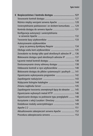 Spis treści


6 Bezpieczeństwo i kontrola dostępu ................................. 127
  Stosowanie kontroli dostępu ................................................ 127
  Różnice między wersjami serwera Apache ........................... 128
  Uwierzytelnianie podstawowe i ze skrótem komunikatu ...... 129
  Kontrola dostępu do serwera Apache ................................... 131
  Konfiguracja autoryzacji i uwierzytelniania
   w serwerze Apache ............................................................ 132
  Tworzenie bazy użytkowników ............................................ 133
  Autoryzowanie użytkowników
   i grup za pomocą dyrektywy Require ................................. 134
  Obsługa wielu kont użytkowników ...................................... 135
  Zezwalanie na dostęp tylko spod określonych adresów IP .... 136
  Blokowanie dostępu spod określonych adresów IP .............. 137
  Łączenie metod kontroli dostępu .......................................... 138
  Dostosowywanie strony odmowy dostępu ........................... 138
  Oddawanie kontroli w ręce użytkowników ........................... 140
  Blokowanie dostępu do plików systemowych i poufnych ..... 141
  Ograniczanie wykonywania programów .............................. 142
  Zapobieganie nadużyciom ................................................... 143
  Wyłączanie listingów katalogów .......................................... 144
  Zmiana nagłówka Server: ..................................................... 145
  Zapobieganie tworzeniu zewnętrznych łączy do obrazów ...... 145
  Ograniczanie wybranych metod HTTP .................................. 146
  Ograniczanie dostępu na podstawie typu przeglądarki ......... 148
  Korzystanie z sekcji Location i Directory ................................ 149
  Dodatkowe moduły uwierzytelniające .................................. 149
  Apache 2.2 .......................................................................... 151
  Aktualizowanie zabezpieczeń serwera Apache ..................... 152
  Procedura zabezpieczania serwera ....................................... 153


                                                                                              7
 
