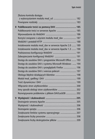 Spis treści


   Złożona kontrola dostępu
    z wykorzystaniem modułu mod_ssl .................................... 182
   Powiązane rozdziały ............................................................ 183
8 Publikowanie treści za pomocą DAV ................................ 185
  Publikowanie treści w serwerze Apache ............................... 185
  Wprowadzenie do WebDAV ................................................ 186
  Korzyści związane z użyciem modułu mod_dav .................... 187
  WebDAV i protokół HTTP ..................................................... 188
  Instalowanie modułu mod_dav w serwerze Apache 2.0 ....... 189
  Instalowanie modułu mod_dav w serwerze Apache 1.3 ....... 190
  Podstawowa konfiguracja WebDAV ..................................... 191
  Zabezpieczanie konfiguracji WebDAV .................................. 191
  Dostęp do zasobów DAV z programów Microsoft Office ....... 193
  Dostęp do zasobów DAV z systemu Microsoft Windows ...... 194
  Dostęp do zasobów DAV z przeglądarki Firefox .................... 196
  Dostęp do zasobów DAV z wiersza poleceń ......................... 197
  Obsługa błędnie działających klientów ................................. 198
  Moduł mod_spelling i DAV .................................................. 199
  Treść dynamiczna i DAV ....................................................... 199
  Włączanie stron użytkowników ............................................ 200
  Inny sposób obsługi stron użytkowników ............................. 202
  Rozwiązywanie problemów z plikiem DAVLockDB ................ 202
9 Wydajność i skalowalność ............................................... 205
  Dostrajanie serwera Apache ................................................. 205
  Wydajność i skalowalność ................................................... 206
  Dostrajanie sprzętu .............................................................. 206
  Zwiększanie limitów systemu operacyjnego ......................... 207
  Zwiększanie liczby procesów ................................................ 208
  Zwiększanie liczby deskryptorów plików .............................. 209

                                                                                           9
 