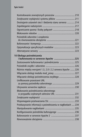 Spis treści


        Kontrolowanie zewnętrznych procesów ................................ 210
        Zwiększanie wydajności systemu plików .............................. 211
        Dostrajanie ustawień sieci i śledzenia stanu serwera ............ 214
        Zapobieganie nadużyciom .................................................... 217
        Ograniczanie pasma i liczby połączeń ................................... 218
        Blokowanie robotów ............................................................ 220
        Pośredniki odwrotne i urządzenia
         do równoważenia obciążenia ..................................................221
        Buforowanie i kompresja ...................................................... 222
        Optymalizacje specyficznych modułów ................................. 223
        Alternatywne serwery .......................................................... 223
     10 Obsługa pośredniczenia
        i buforowania w serwerze Apache ................................225
       Zastosowanie buforowania i pośredniczenia ........................ 225
       Pośredniki zwykłe i odwrotne ............................................... 226
       Różnice między wersjami 1.3, 2.0 i 2.2 serwera Apache ....... 226
       Włączanie obsługi modułu mod_proxy ................................. 227
       Włączanie obsługi pośredniczenia zwykłego ......................... 228
       Unifikowanie przestrzeni URL
        za pomocą pośrednika odwrotnego .................................... 229
       Ukrywanie serwerów zaplecza ............................................. 230
       Blokowanie pośredniczenia odwrotnego
        w przypadku wybranych adresów URL ............................... 231
       Zwiększanie wydajności ....................................................... 232
       Wspomaganie przetwarzania SSL ......................................... 233
       Przekazywanie informacji o pośredniczeniu w nagłówkach ..... 234
       Manipulowanie nagłówkami ................................................ 235
       Konfigurowanie pośrednika buforującego ............................ 236
       Buforowanie w serwerze Apache 2 ...................................... 237
       Równoważenie obciążenia ................................................... 238

10
 