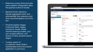 • Relevancy tuning: Point-and-click
query pipeline configuration allow
fine-grained control of results.
• Machine-driven relevancy:
Signals aggregation learn and
automatically tune relevancy and
drive recommendations out of the
box .
• Powerful pipeline stages:
Customize fields, stages,
synonyms, boosts, facets,
machine learning models, your
own scripted behavior, and
dozens of other powerful search
stages.
• Turnkey search UI
(Lucidworks View): Build a
sophisticated end-to-end search
application in just hours.
 