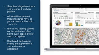 • Seamless integration of your
entire search & analytics
platform
• All capabilities exposed
through secured API's, so
you can use our UI or build
your own.
• End-to-end security policies
can be applied out of the
box to every aspect of your
search ecosystem.
• Distributed, fault-tolerant
scaling and supervision of
your entire search
application
 