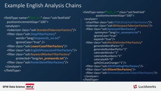 Example English Analysis Chains
<fieldType name="text_en" class="solr.TextField"
positionIncrementGap="100">
<analyzer>
<tokenizer class="solr.StandardTokenizerFactory"/>
<filter class="solr.StopFilterFactory"
words="lang/stopwords_en.txt”
ignoreCase="true" />
<filter class="solr.LowerCaseFilterFactory"/>
<filter class="solr.EnglishPossessiveFilterFactory"/>
<filter class="solr.KeywordMarkerFilterFactory"
protected="lang/en_protwords.txt"/>
<filter class="solr.PorterStemFilterFactory"/>
</analyzer>
</fieldType>
<fieldType name="text_en" class="solr.TextField"
positionIncrementGap="100">
<analyzer>
<charFilter class="solr.HTMLStripCharFilterFactory"/>
<tokenizer class="solr.WhitespaceTokenizerFactory"/>
<filter class="solr.SynonymFilterFactory"
synonyms="lang/en_synonyms.txt" I
ignoreCase="true"
expand="true"/>
<filter class="solr.WordDelimiterFilterFactory"
generateWordParts="1"
generateNumberParts="1"
catenateWords="1"
catenateNumbers="1"
catenateAll="0"
splitOnCaseChange="1"/>
<filter class="solr.ASCIIFoldingFilterFactory"/>
<filter class="solr.KStemFilterFactory"/>
<filter class="solr.RemoveDuplicatesTokenFilterFactory"/>
</analyzer>
</fieldType>
DFW Data Science
 