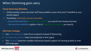 When Stemming goes awry
Fixing Stemming Mistakes:
• Unfortunately, every stemmer will have problem-cases that aren’t handled as you
would expect
• Thankfully, Stemmers can be overriden
• KeywordMarkerFilter: protects a list of terms you specify from being stemmed
• StemmerOverrideFilter: applies a list of custom term mappings you specify
Alternate strategy:
• Use Lemmatization (root-form analysis) instead of Stemming
• Commercial vendors help tremendously in this space
• The Hunspell stemmer enables dictionary-based support of varying quality in over
100 languages
DFW Data Science
 