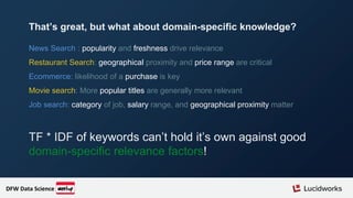 News Search : popularity and freshness drive relevance
Restaurant Search: geographical proximity and price range are critical
Ecommerce: likelihood of a purchase is key
Movie search: More popular titles are generally more relevant
Job search: category of job, salary range, and geographical proximity matter
TF * IDF of keywords can’t hold it’s own against good
domain-specific relevance factors!
That’s great, but what about domain-specific knowledge?
DFW Data Science
 