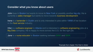 John lives in Boston but wants to move to New York or possibly another big city. He is
currently a sales manager but wants to move towards business development.
Irene is a bartender in Dublin and is only interested in jobs within 10KM of her location
in the food service industry.
Irfan is a software engineer in Atlanta and is interested in software engineering jobs at a
Big Data company. He is happy to move across the U.S. for the right job.
Jane is a nurse educator in Boston seeking between $40K and $60K
*Example from chapter 16 of Solr in Action
Consider what you know about users
DFW Data Science
 