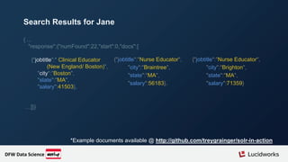 { ...
"response":{"numFound":22,"start":0,"docs":[
{"jobtitle":" Clinical Educator
(New England/ Boston)",
"city":"Boston",
"state":"MA",
"salary":41503},
…]}}
*Example documents available @ http://github.com/treygrainger/solr-in-action
Search Results for Jane
{"jobtitle":"Nurse Educator",
"city":"Braintree",
"state":"MA",
"salary":56183},
{"jobtitle":"Nurse Educator",
"city":"Brighton",
"state":"MA",
"salary":71359}
DFW Data Science
 