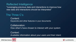 The Three C’s
Content:
Keywords and other features in your documents
Collaboration:
How other’s have chosen to interact with your system
Context:
Available information about your users and their intent
Reflected Intelligence
“Leveraging previous data and interactions to improve how
new data and interactions should be interpreted”
DFW Data Science
 