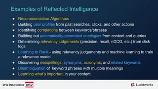 ● Recommendation Algorithms
● Building user profiles from past searches, clicks, and other actions
● Identifying correlations between keywords/phrases
● Building out automatically-generated ontologies from content and queries
● Determining relevancy judgements (precision, recall, nDCG, etc.) from click
logs
● Learning to Rank - using relevancy judgements and machine learning to train
a relevance model
● Discovering misspellings, synonyms, acronyms, and related keywords
● Disambiguation of keyword phrases with multiple meanings
● Learning what’s important in your content
Examples of Reflected Intelligence
DFW Data Science
 