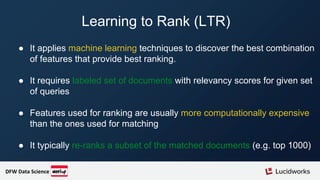 Learning to Rank (LTR)
● It applies machine learning techniques to discover the best combination
of features that provide best ranking.
● It requires labeled set of documents with relevancy scores for given set
of queries
● Features used for ranking are usually more computationally expensive
than the ones used for matching
● It typically re-ranks a subset of the matched documents (e.g. top 1000)
DFW Data Science
 