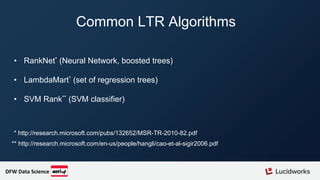 Common LTR Algorithms
• RankNet* (Neural Network, boosted trees)
• LambdaMart* (set of regression trees)
• SVM Rank** (SVM classifier)
** http://research.microsoft.com/en-us/people/hangli/cao-et-al-sigir2006.pdf
* http://research.microsoft.com/pubs/132652/MSR-TR-2010-82.pdf
DFW Data Science
 