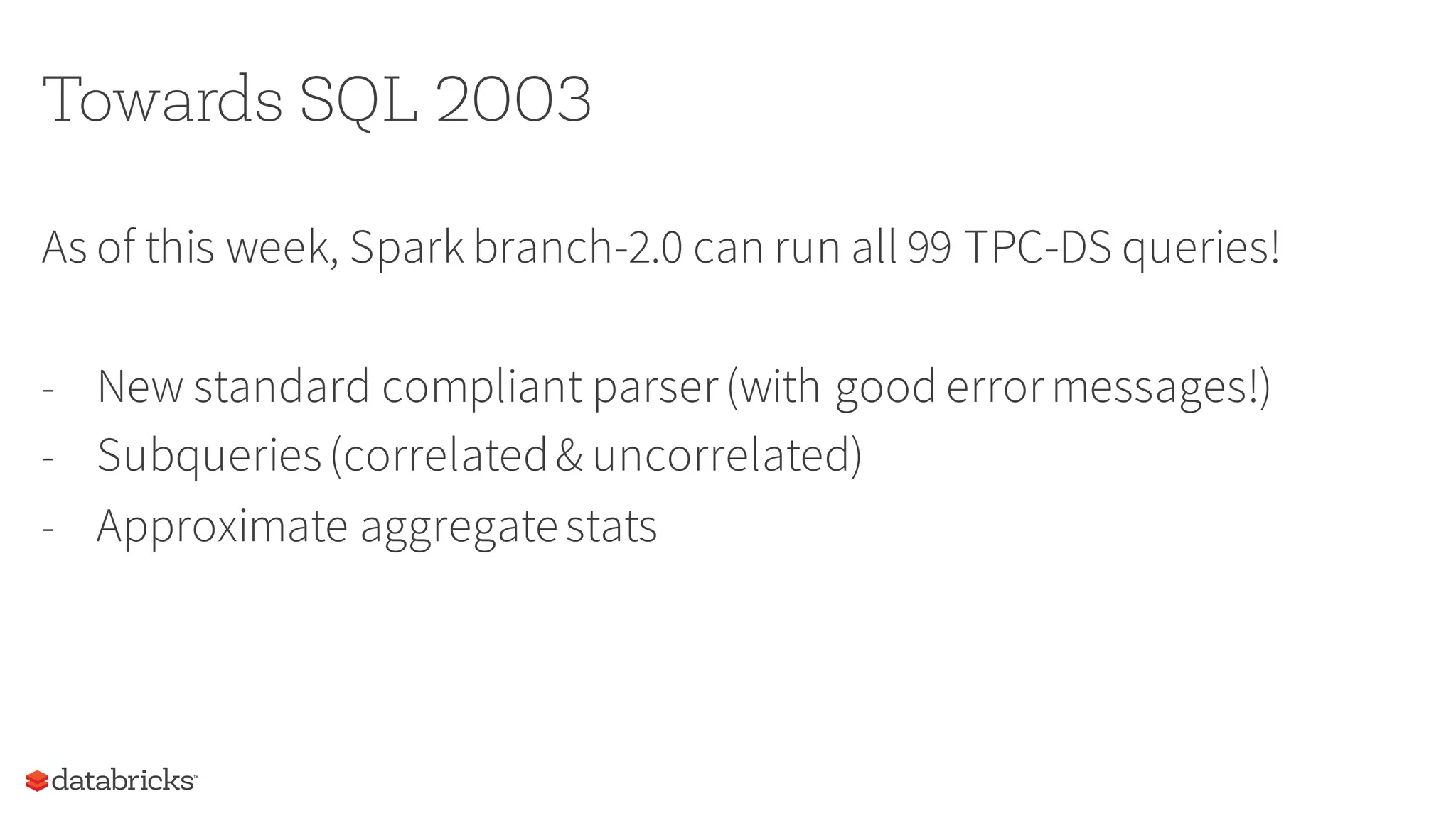 Towards SQL 2003
As of this week, Spark branch-2.0 can run all 99 TPC-DS queries!
- New standard compliant parser(with good errormessages!)
- Subqueries(correlated& uncorrelated)
- Approximate aggregatestats
 