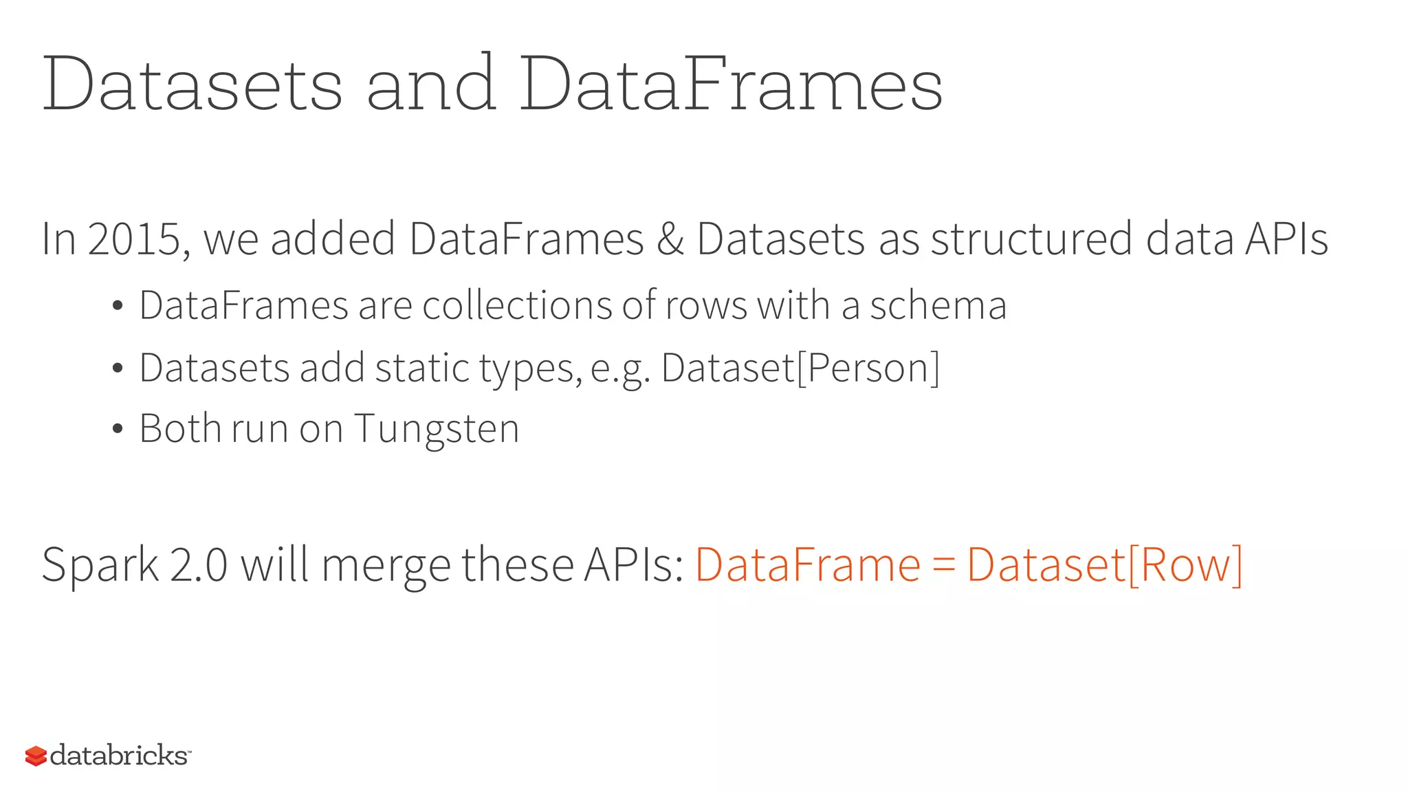 Datasets and DataFrames
In 2015, we added DataFrames & Datasets as structured data APIs
• DataFrames are collections of rows with a schema
• Datasets add static types,e.g. Dataset[Person]
• Both run on Tungsten
Spark 2.0 will merge these APIs: DataFrame = Dataset[Row]
 