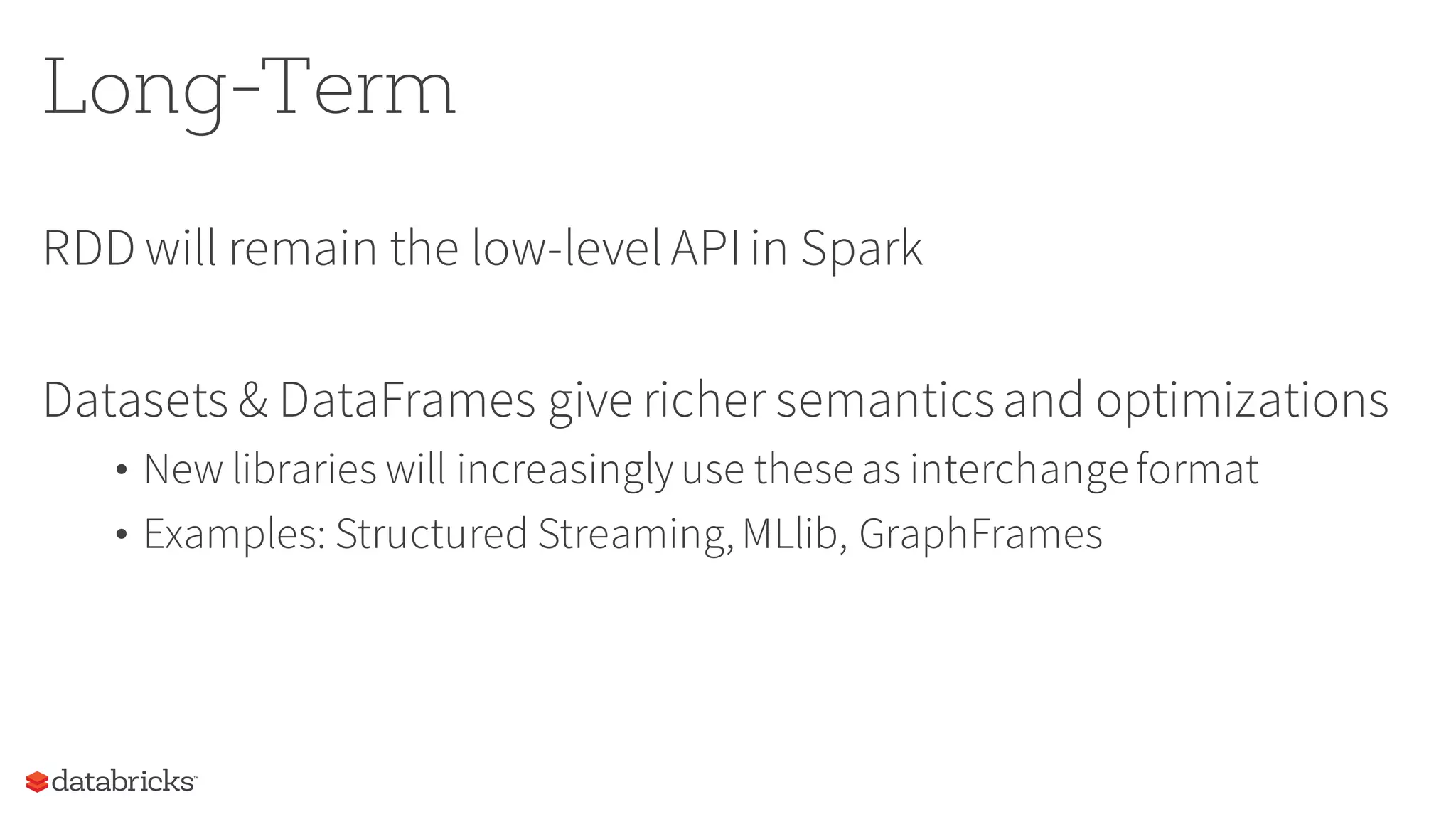 Long-Term
RDD will remain the low-levelAPIin Spark
Datasets & DataFrames give richer semanticsand optimizations
• New libraries will increasingly use these as interchange format
• Examples: Structured Streaming,MLlib, GraphFrames
 