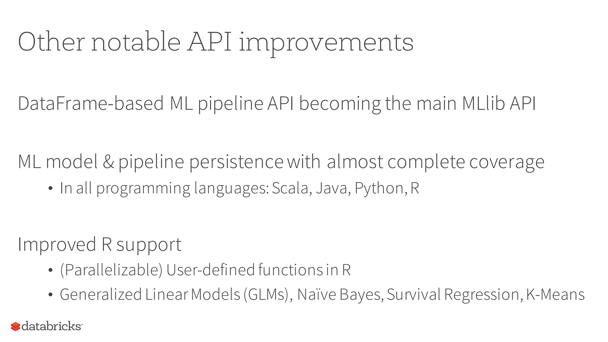 Other notable API improvements
DataFrame-based ML pipeline API becoming the main MLlib API
ML model & pipeline persistencewith almost complete coverage
• In all programming languages:Scala, Java, Python,R
Improved R support
• (Parallelizable) User-defined functionsin R
• Generalized LinearModels(GLMs), Naïve Bayes,Survival Regression,K-Means
 