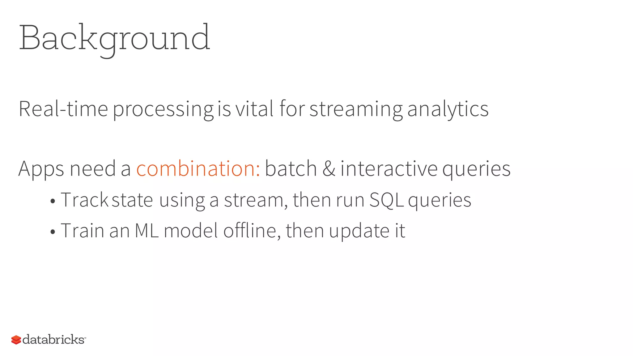 Background
Real-time processingis vital for streaming analytics
Apps needa combination: batch & interactive queries
• Trackstate using a stream, then run SQL queries
• Train an ML model offline, then update it
 