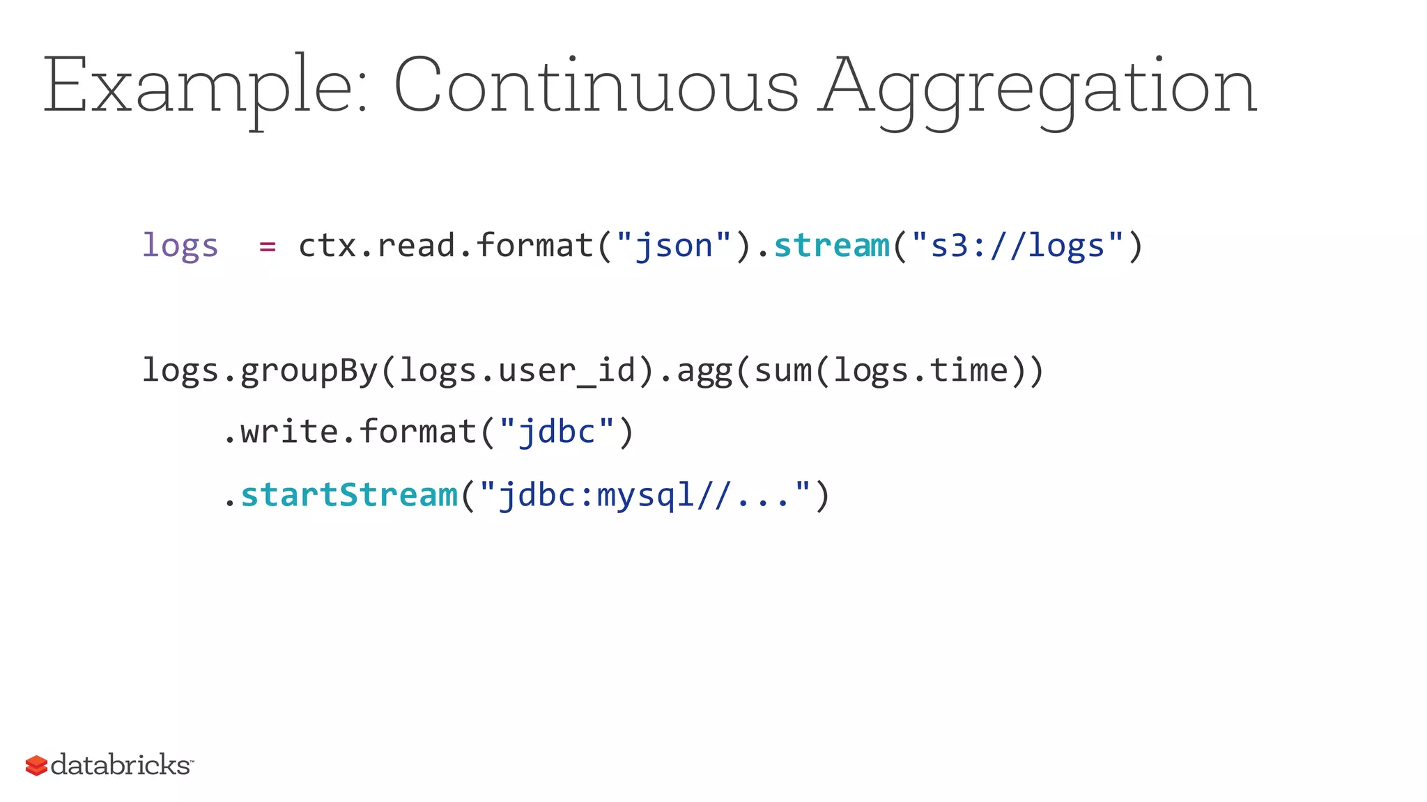 logs = ctx.read.format("json").stream("s3://logs")
logs.groupBy(logs.user_id).agg(sum(logs.time))
.write.format("jdbc")
.startStream("jdbc:mysql//...")
Example: Continuous Aggregation
 