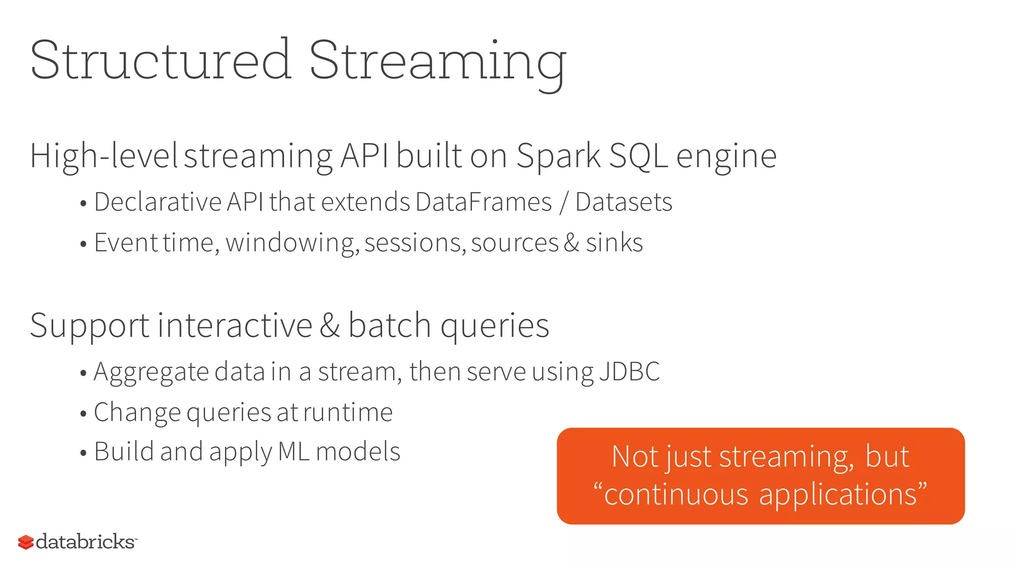 Structured Streaming
High-levelstreaming APIbuilt on Spark SQL engine
• Declarative API that extendsDataFrames / Datasets
• Eventtime, windowing,sessions,sources& sinks
Support interactive & batch queries
• Aggregate data in a stream, then serve using JDBC
• Change queriesatruntime
• Build and apply ML models Not just streaming, but
“continuous applications”
 