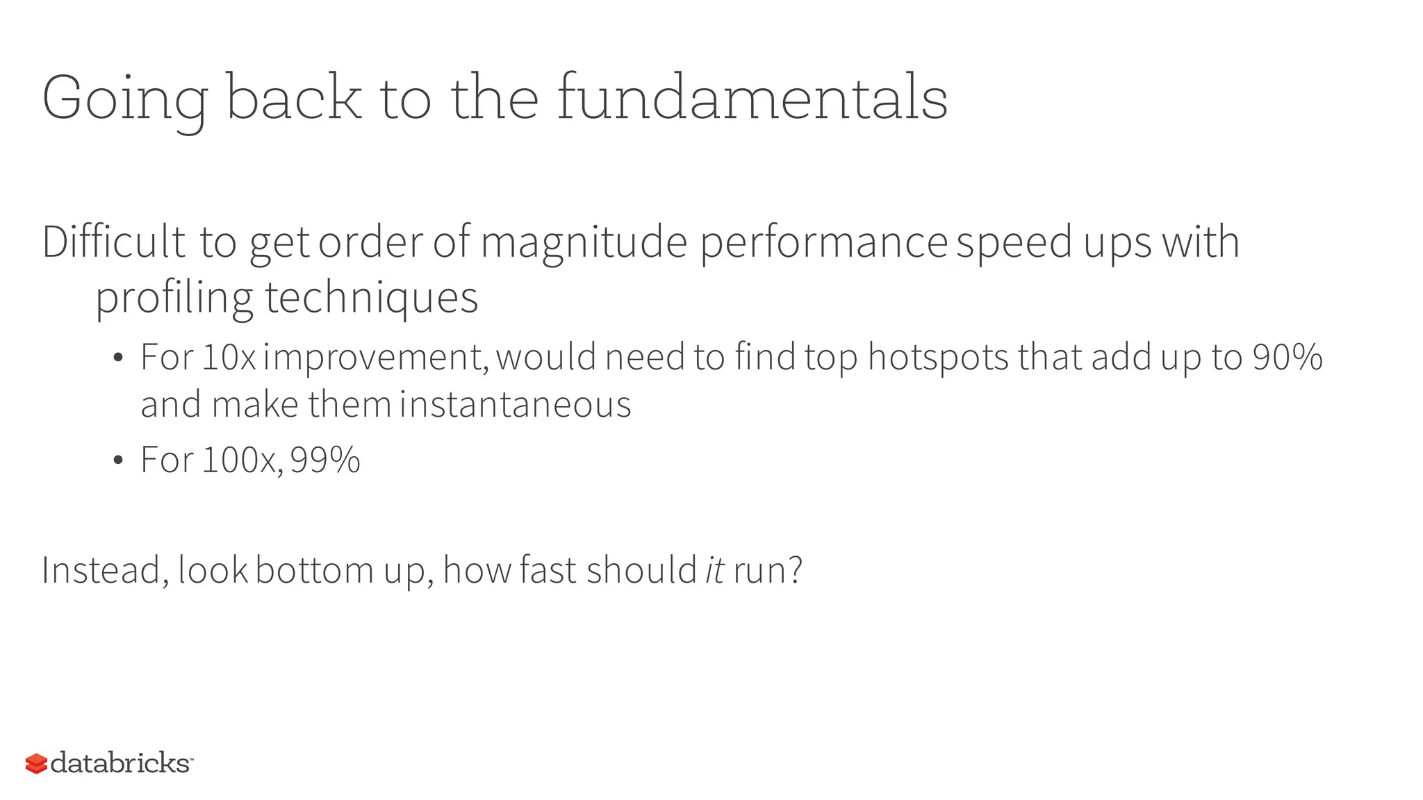Going back to the fundamentals
Difficult to getorder of magnitude performancespeed ups with
profiling techniques
• For 10ximprovement,would need to find top hotspots that add up to 90%
and make theminstantaneous
• For 100x,99%
Instead, lookbottom up, how fast should it run?
 