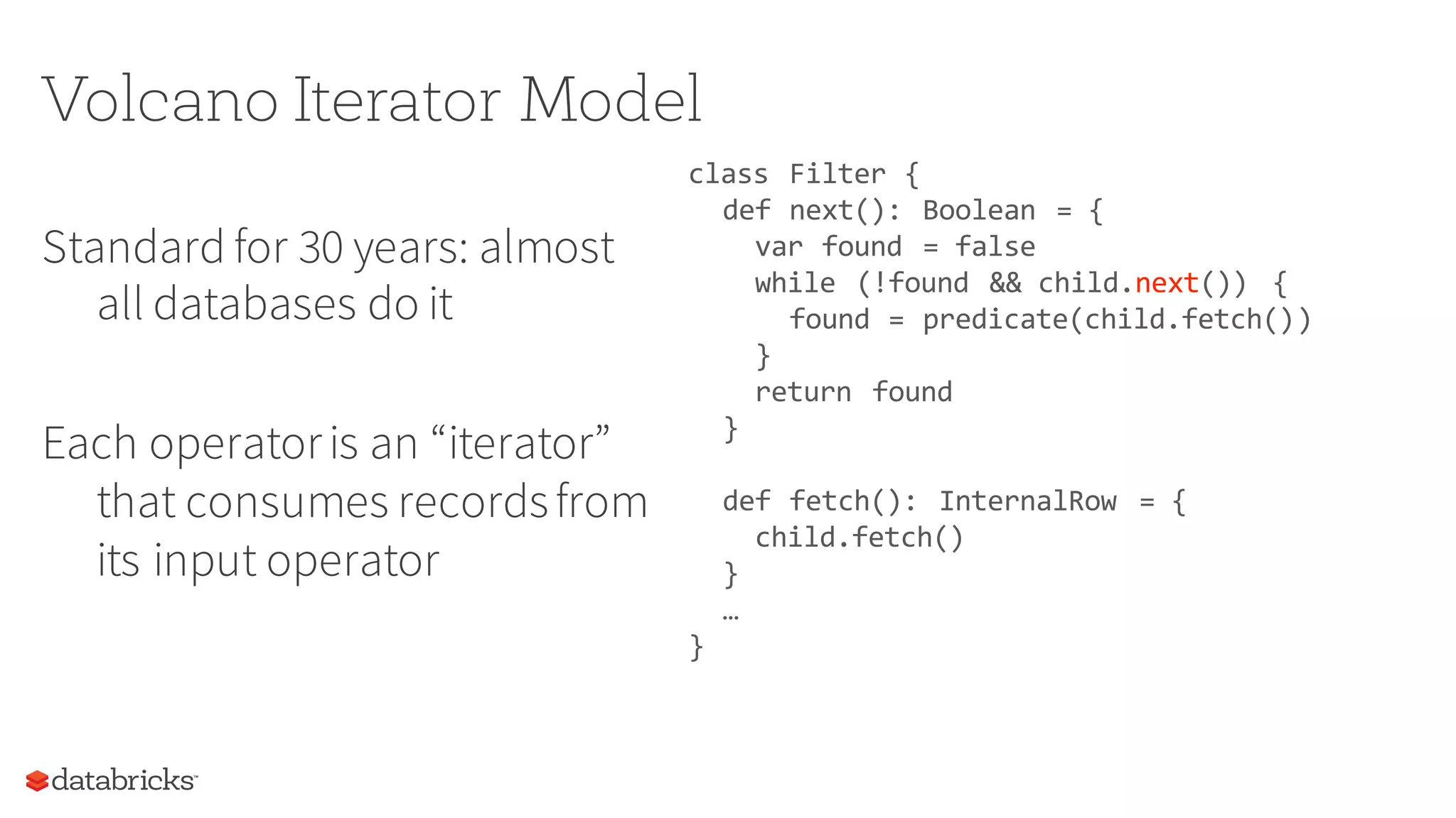 Volcano Iterator Model
Standard for 30 years: almost
all databases do it
Each operatoris an “iterator”
that consumes recordsfrom
its input operator
class Filter {
def next(): Boolean = {
var found = false
while (!found && child.next()) {
found = predicate(child.fetch())
}
return found
}
def fetch(): InternalRow = {
child.fetch()
}
…
}
 