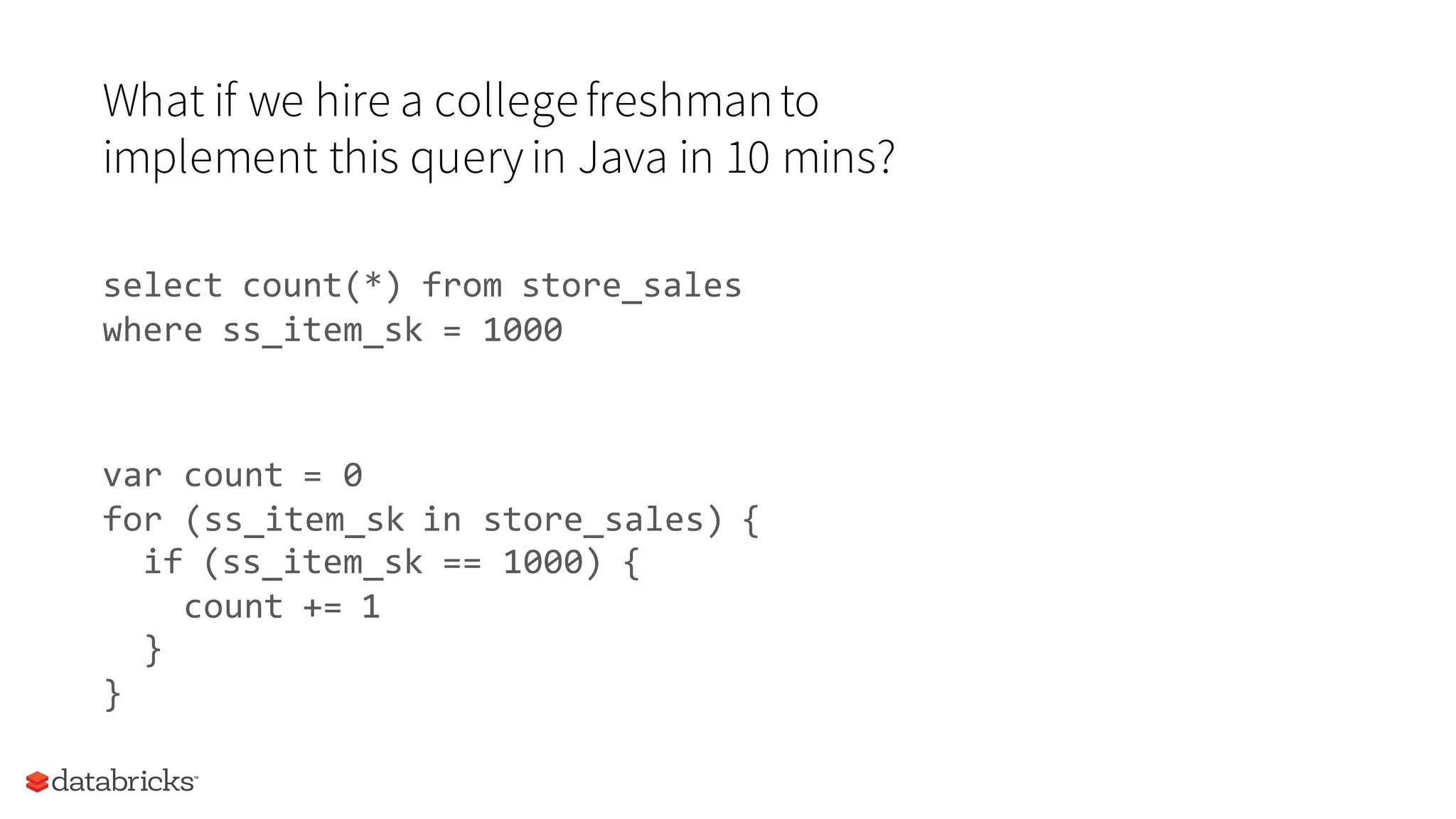 What if we hire a collegefreshmanto
implement this queryin Java in 10 mins?
select count(*) from store_sales
where ss_item_sk = 1000
var count = 0
for (ss_item_sk in store_sales) {
if (ss_item_sk == 1000) {
count += 1
}
}
 