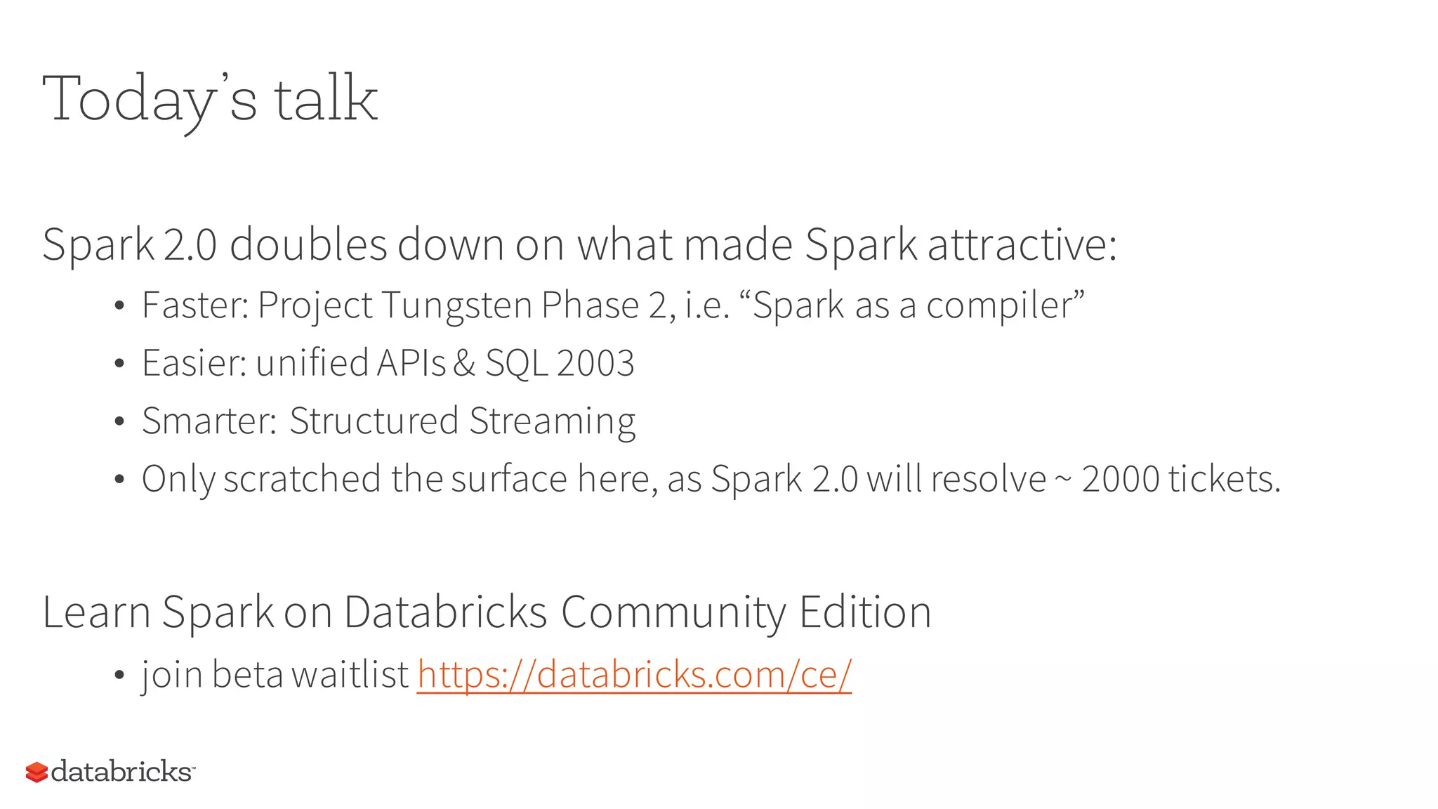 Today’s talk
Spark 2.0 doubles down on what made Spark attractive:
• Faster: Project Tungsten Phase 2, i.e. “Spark as a compiler”
• Easier: unified APIs& SQL 2003
• Smarter: Structured Streaming
• Only scratched the surface here, as Spark 2.0 will resolve ~ 2000 tickets.
Learn Spark on Databricks Community Edition
• join beta waitlist https://databricks.com/ce/
 