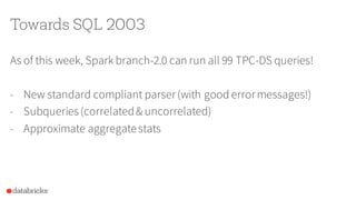 Towards SQL 2003
As of this week, Spark branch-2.0 can run all 99 TPC-DS queries!
- New standard compliant parser(with good errormessages!)
- Subqueries(correlated& uncorrelated)
- Approximate aggregatestats
 