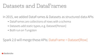 Datasets and DataFrames
In 2015, we added DataFrames & Datasets as structured data APIs
• DataFrames are collections of rows with a schema
• Datasets add static types,e.g. Dataset[Person]
• Both run on Tungsten
Spark 2.0 will merge these APIs: DataFrame = Dataset[Row]
 