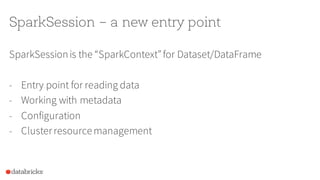 SparkSession – a new entry point
SparkSessionis the “SparkContext”for Dataset/DataFrame
- Entry point for reading data
- Working with metadata
- Configuration
- Clusterresourcemanagement
 