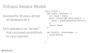 Volcano Iterator Model
Standard for 30 years: almost
all databases do it
Each operatoris an “iterator”
that consumes recordsfrom
its input operator
class Filter {
def next(): Boolean = {
var found = false
while (!found && child.next()) {
found = predicate(child.fetch())
}
return found
}
def fetch(): InternalRow = {
child.fetch()
}
…
}
 
