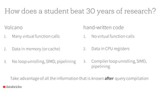 How does a student beat 30 years of research?
Volcano
1. Many virtual function calls
2. Data in memory (orcache)
3. No loop unrolling,SIMD, pipelining
hand-written code
1. No virtual function calls
2. Data in CPU registers
3. Compilerloop unrolling,SIMD,
pipelining
Take advantage of all the information that is known after query compilation
 