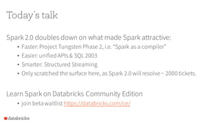 Today’s talk
Spark 2.0 doubles down on what made Spark attractive:
• Faster: Project Tungsten Phase 2, i.e. “Spark as a compiler”
• Easier: unified APIs& SQL 2003
• Smarter: Structured Streaming
• Only scratched the surface here, as Spark 2.0 will resolve ~ 2000 tickets.
Learn Spark on Databricks Community Edition
• join beta waitlist https://databricks.com/ce/
 