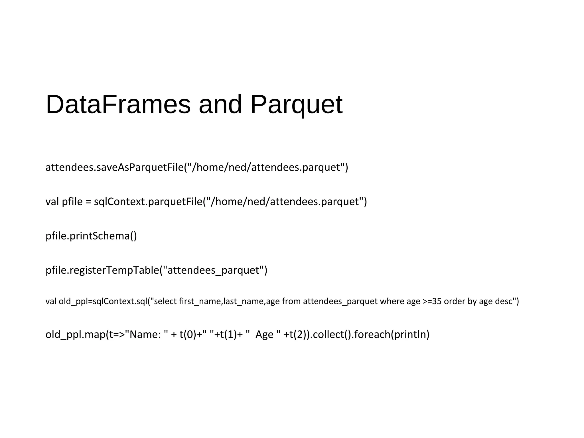 DataFrames and Parquet
attendees.saveAsParquetFile("/home/ned/attendees.parquet")
val pfile = sqlContext.parquetFile("/home/ned/attendees.parquet")
pfile.printSchema()
pfile.registerTempTable("attendees_parquet")
val old_ppl=sqlContext.sql("select first_name,last_name,age from attendees_parquet where age >=35 order by age desc")
old_ppl.map(t=>"Name: " + t(0)+" "+t(1)+ " Age " +t(2)).collect().foreach(println)
 