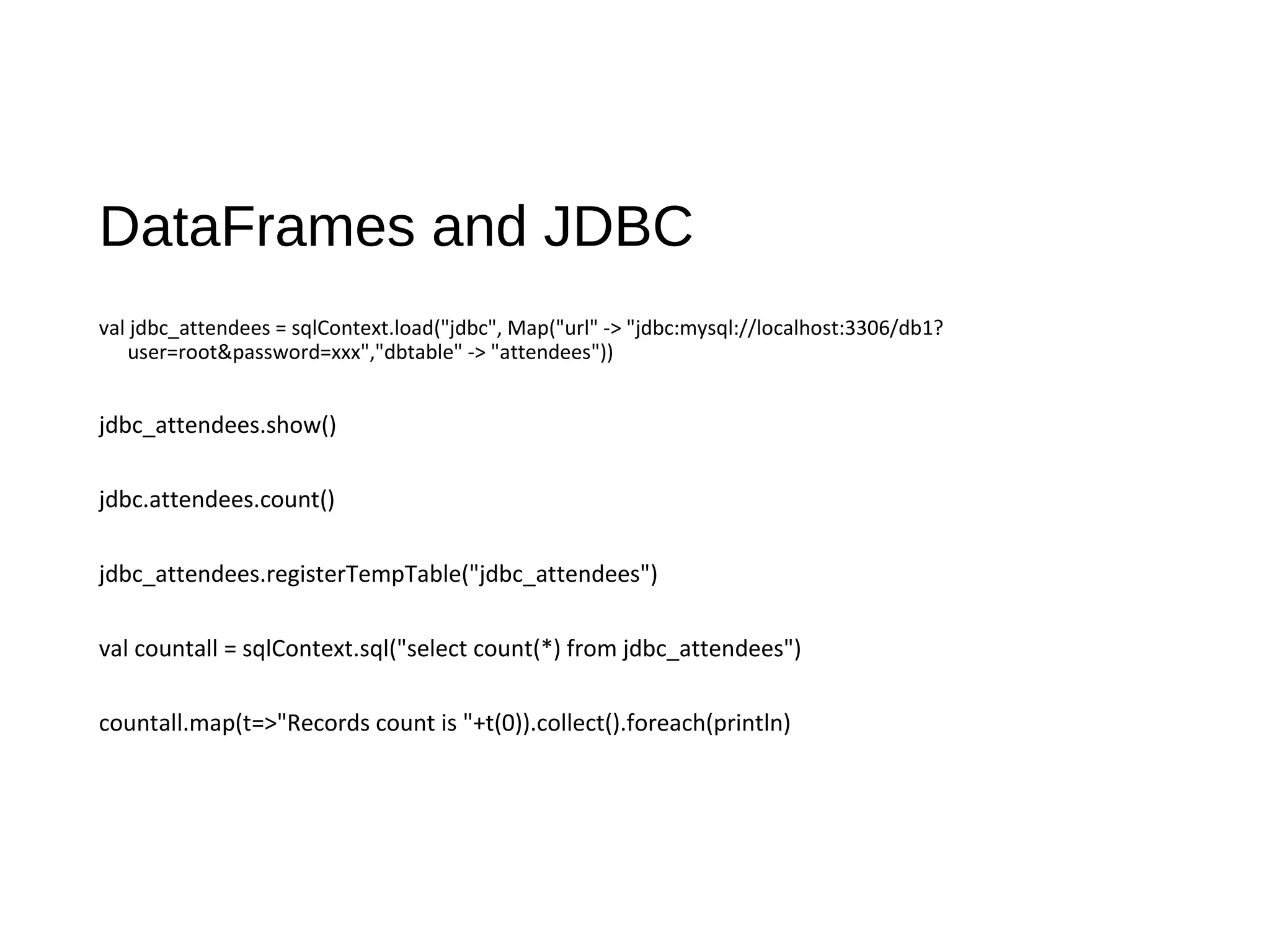 DataFrames and JDBC
val jdbc_attendees = sqlContext.load("jdbc", Map("url" -> "jdbc:mysql://localhost:3306/db1?
user=root&password=xxx","dbtable" -> "attendees"))
jdbc_attendees.show()
jdbc.attendees.count()
jdbc_attendees.registerTempTable("jdbc_attendees")
val countall = sqlContext.sql("select count(*) from jdbc_attendees")
countall.map(t=>"Records count is "+t(0)).collect().foreach(println)
 
