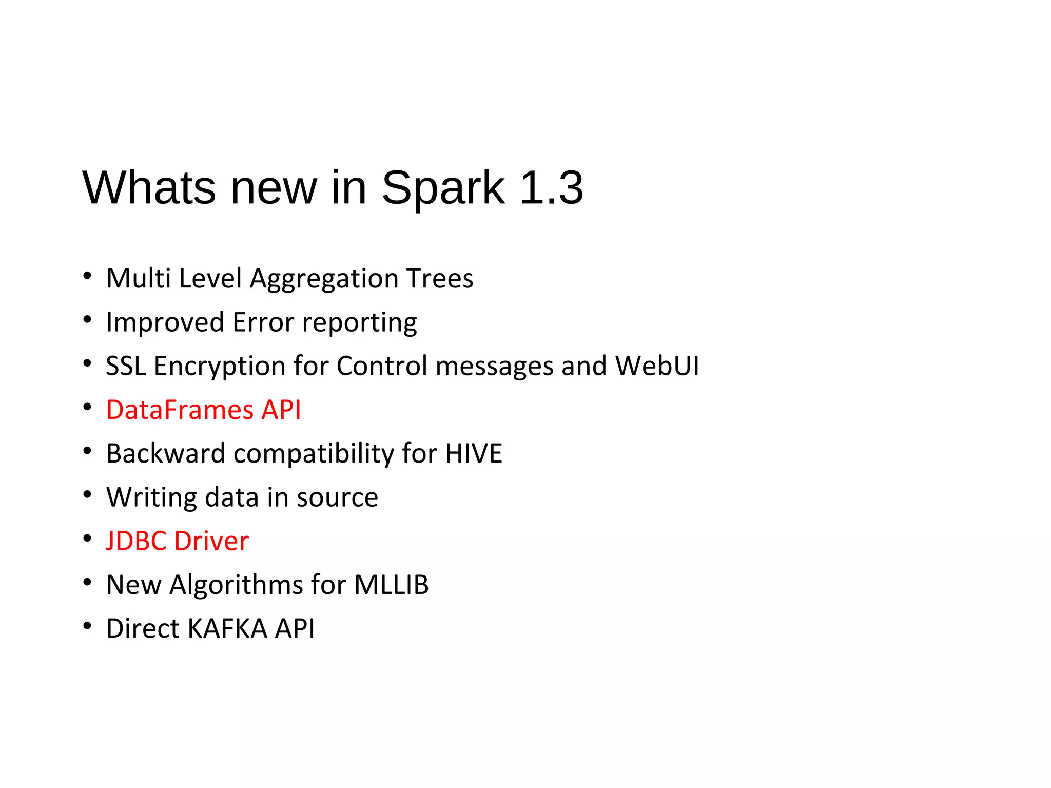 Whats new in Spark 1.3
• Multi Level Aggregation Trees
• Improved Error reporting
• SSL Encryption for Control messages and WebUI
• DataFrames API
• Backward compatibility for HIVE
• Writing data in source
• JDBC Driver
• New Algorithms for MLLIB
• Direct KAFKA API
 
