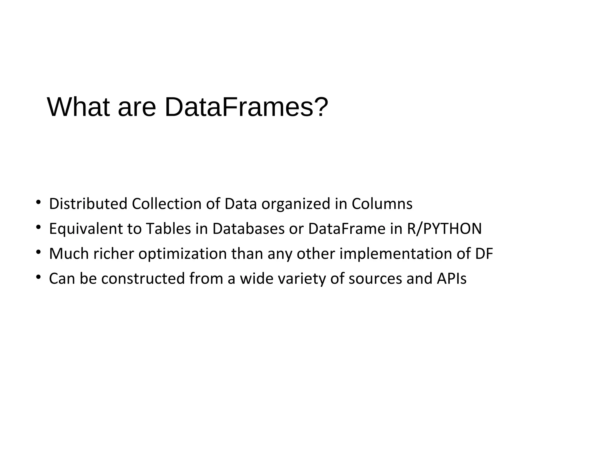 What are DataFrames?
• Distributed Collection of Data organized in Columns
• Equivalent to Tables in Databases or DataFrame in R/PYTHON
• Much richer optimization than any other implementation of DF
• Can be constructed from a wide variety of sources and APIs
 