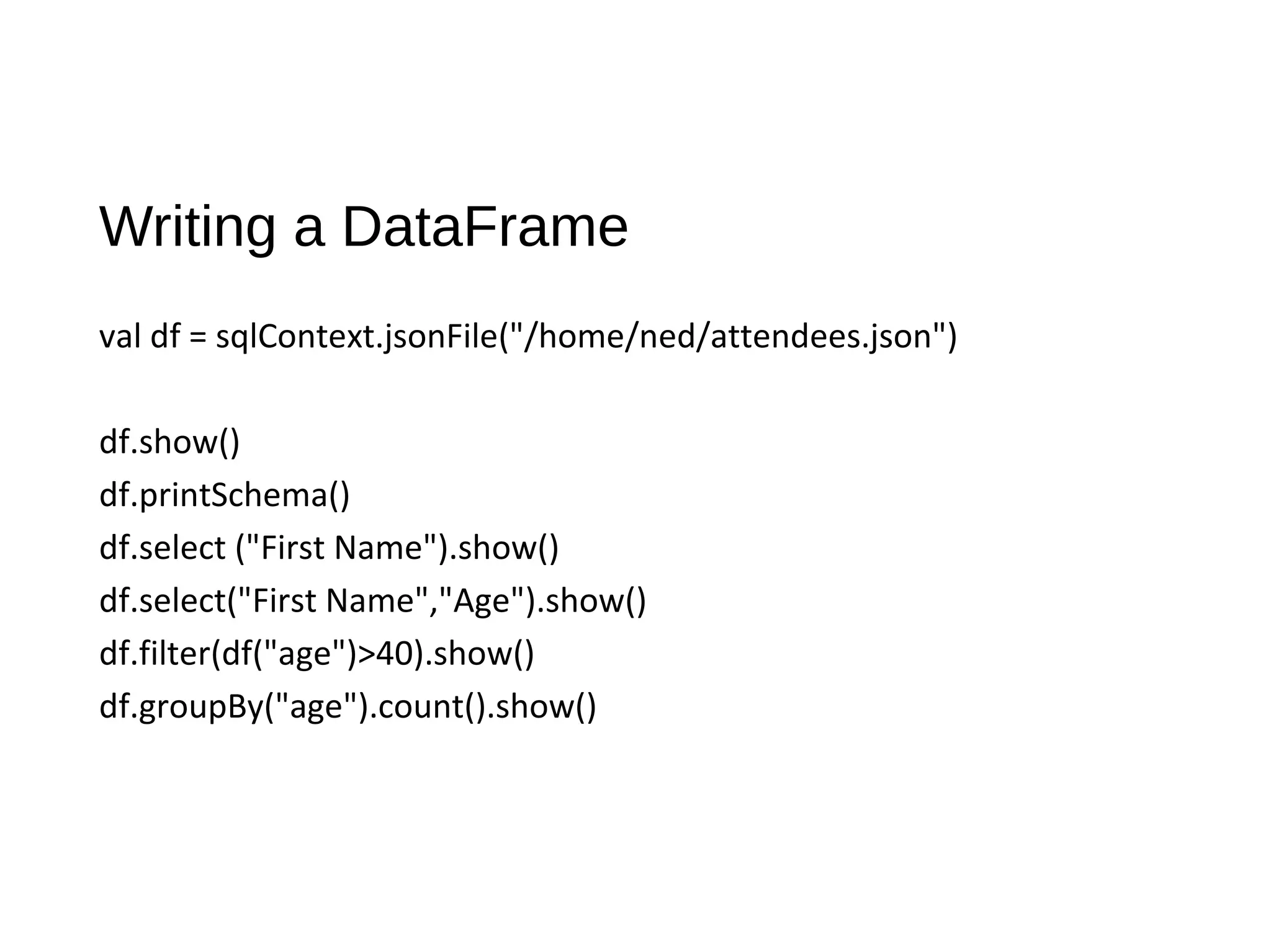 Writing a DataFrame
val df = sqlContext.jsonFile("/home/ned/attendees.json")
df.show()
df.printSchema()
df.select ("First Name").show()
df.select("First Name","Age").show()
df.filter(df("age")>40).show()
df.groupBy("age").count().show()
 