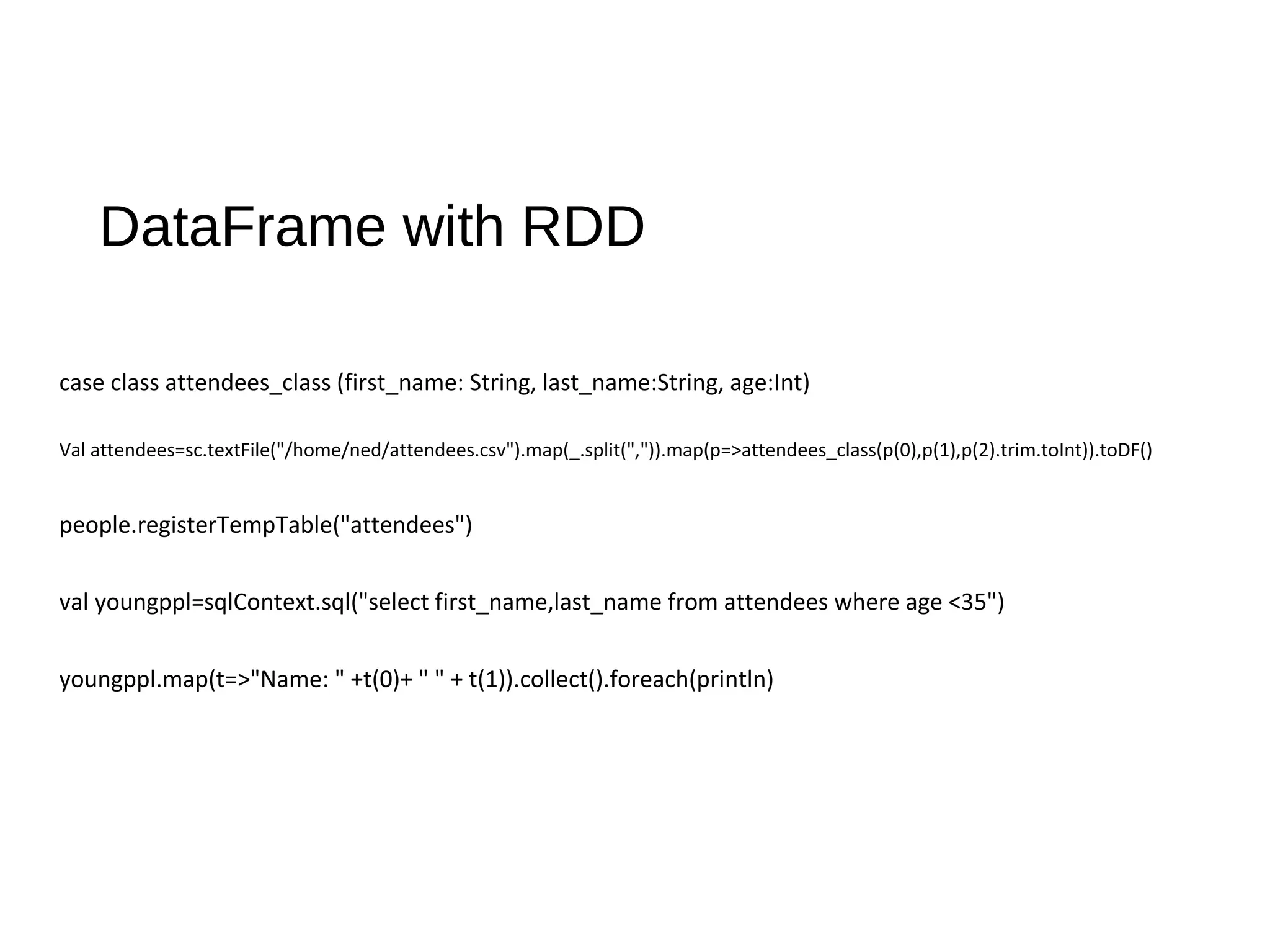DataFrame with RDD
case class attendees_class (first_name: String, last_name:String, age:Int)
Val attendees=sc.textFile("/home/ned/attendees.csv").map(_.split(",")).map(p=>attendees_class(p(0),p(1),p(2).trim.toInt)).toDF()
people.registerTempTable("attendees")
val youngppl=sqlContext.sql("select first_name,last_name from attendees where age <35")
youngppl.map(t=>"Name: " +t(0)+ " " + t(1)).collect().foreach(println)
 