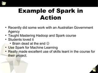 How does it work
• The R executable must be installed on each node
• Work is sent to a Spark Executor (Java) on each node
• Some overhead in starting R interpreter – looking at background process as in PySpark
R
Java
Spark
Context
Java
Spark
Context
Java Native Interface (JNI)
using rJava
Local JVM
Local Machine Remote Machine
Remote Machine
Spark
Executor
Spark
Executor
Spark
Executor
Spark
Executor
R
R
tasks
tasks
broadcast vars, packages
broadcast vars, packages
Send R environment of vars used
Uses R save() function to serialize closure
 