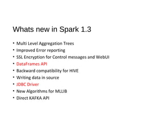 Whats new in Spark 1.3
• Multi Level Aggregation Trees
• Improved Error reporting
• SSL Encryption for Control messages and WebUI
• DataFrames API
• Backward compatibility for HIVE
• Writing data in source
• JDBC Driver
• New Algorithms for MLLIB
• Direct KAFKA API
 