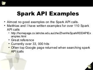 59
Spark API Examples
●
Almost no good examples on the Spark API calls.
●
Matthias and I have written examples for over 110 Spark
API calls
●
http://homepage.cs.latrobe.edu.au/zhe/ZhenHeSparkRDDAPIEx
amples.html
●
Great reference
●
Currently over 33, 000 hits
●
Often top Google page returned when searching spark
API calls
 