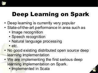 60
Deep Learning on Spark
●
Deep learning is currently very popular
●
State-of-the-art performance in area such as
●
Image recognition
●
Speech recognition
●
Natural language processing
●
etc.
●
No good existing distributed open source deep
learning implementation
●
We are implementing the first serious deep
learning implementation on Spark.
●
Implemented in Scala
 