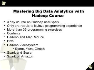63
Mastering Big Data Analytics with
Hadoop Course
●
3 day course on Hadoop and Spark
●
Only pre-requisite is Java programming experience
●
More than 35 programming exercises
●
Contents
●
Hadoop and MapReduce
●
Hive
●
Hadoop 2 ecosystem
●
Storm, Yarn, Giraph
●
Spark and Scala
●
Spark on Amazon
 